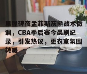 包含里程碑夜孟菲斯灰熊战术微调，CBA季后赛今晨刷纪录，引发热议，更衣室氛围转暖的词条-lol官网全球总决赛